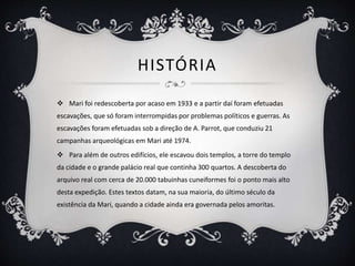 HISTÓRIA
 Mari foi redescoberta por acaso em 1933 e a partir daí foram efetuadas
escavações, que só foram interrompidas por problemas políticos e guerras. As
escavações foram efetuadas sob a direção de A. Parrot, que conduziu 21
campanhas arqueológicas em Mari até 1974.
 Para além de outros edifícios, ele escavou dois templos, a torre do templo
da cidade e o grande palácio real que continha 300 quartos. A descoberta do
arquivo real com cerca de 20.000 tabuinhas cuneiformes foi o ponto mais alto
desta expedição. Estes textos datam, na sua maioria, do último século da
existência da Mari, quando a cidade ainda era governada pelos amoritas.
 