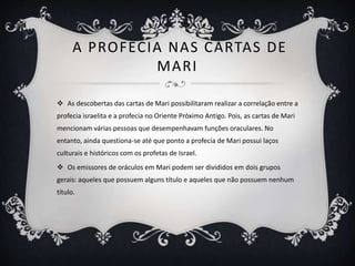 A PROFECIA NAS CARTAS DE
MARI
 As descobertas das cartas de Mari possibilitaram realizar a correlação entre a
profecia israelita e a profecia no Oriente Próximo Antigo. Pois, as cartas de Mari
mencionam várias pessoas que desempenhavam funções oraculares. No
entanto, ainda questiona-se até que ponto a profecia de Mari possui laços
culturais e históricos com os profetas de Israel.
 Os emissores de oráculos em Mari podem ser divididos em dois grupos
gerais: aqueles que possuem alguns título e aqueles que não possuem nenhum
título.
 