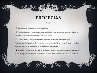 PROFECIAS
 Emissários que têm títulos especiais:
 Tais indivíduos desempenhavam posições relativamente bem estabelecida
dentro da estrutura social de Mari. São eles:
 Apilu/ apiltu. Provavelmente é a forma participal do verbo apalu,
“responder”. A designação “aquele que responde” pode sugerir que os apilus
davam respostas a perguntas propostas à divindade.
 Muhhû / muhhutu. Deriva-se do verbo mahû, “entrar em transe”. O muhû,
pois, é alguém em transe ou estático. Eles desempenhavam funções cultuais.
 