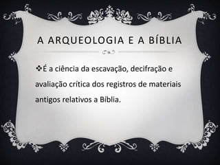 A ARQUEOLOGIA E A BÍBLIA
É a ciência da escavação, decifração e
avaliação crítica dos registros de materiais
antigos relativos a Bíblia.
 