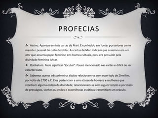 PROFECIAS
 Assinu. Aparece em três cartas de Mari. È conhecido em fontes posteriores como
membro pessoal do culto de Ishtar. As cartas de Mari indicam que o assinnu era um
ator que assumia papel feminino em dramas cultuais, pois, era possuído pela
divindade feminina Ishtar.
 Qabbatum. Pode significar “locutor”. Pouco mencionado nas cartas e difícil de ser
caracterizado.
 Sabemos que os três primeiros títulos relacionam-se com o período de Zimrilim,
por volta de 1700 a.C. Eles pertenciam a uma classe de homens e mulheres que
recebiam alguma ordem da divindade; relacionavam-se com algum templo e por meio
de presságios, sonhos ou visões e experiências estáticas transmitiam um oráculo.
 