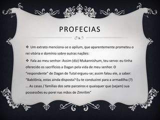 PROFECIAS
 Um extrato menciona-se o apilum, que aparentemente prometeu o
rei vitória e domínio sobre outras nações:
 Fala ao meu senhor: Assim (diz) Mukannishum, teu servo: eu tinha
oferecido os sacrifícios a Dagan pela vida de meu senhor. O
“respondente” de Dagan de Tutal ergueu-se; assim falou ele, a saber:
“Babilônia, estas ainda disposta? Eu te conduzirei para a armadilha (?)
... As casas / famílias dos sete parceiros e quaisquer que (sejam) sua
possessões eu porei nas mãos de Zimrilim”
 