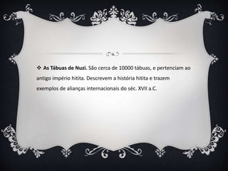  As Tábuas de Nuzi. São cerca de 10000 tábuas, e pertenciam ao
antigo império hitita. Descrevem a história hitita e trazem
exemplos de alianças internacionais do séc. XVII a.C.
 