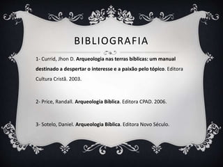 BIBLIOGRAFIA
1- Currid, Jhon D. Arqueologia nas terras bíblicas: um manual
destinado a despertar o interesse e a paixão pelo tópico. Editora
Cultura Cristã. 2003.
2- Price, Randall. Arqueologia Bíblica. Editora CPAD. 2006.
3- Sotelo, Daniel. Arqueologia Bíblica. Editora Novo Século.
 