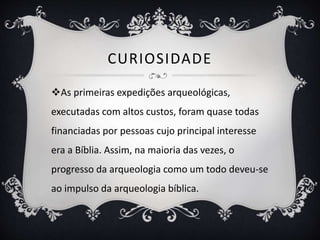 CURIOSIDADE
As primeiras expedições arqueológicas,
executadas com altos custos, foram quase todas
financiadas por pessoas cujo principal interesse
era a Bíblia. Assim, na maioria das vezes, o
progresso da arqueologia como um todo deveu-se
ao impulso da arqueologia bíblica.
 