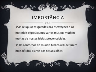 IMPORTÂNCIA
As relíquias resgatadas nas escavações e os
materiais expostos nos vários museus mudam
muitas de nossas ideias preconcebidas.
 Os contornos do mundo bíblico real se fazem
mais nítidos diante dos nossos olhos.
 
