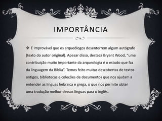 IMPORTÂNCIA
 É Improvável que os arqueólogos desenterrem algum autógrafo
(texto do autor original). Apesar disso, destaca Bryant Wood, “uma
contribuição muito importante da arqueologia é o estudo que faz
da linguagem da Bíblia”. Temos feito muitas descobertas de textos
antigos, bibliotecas e coleções de documentos que nos ajudam a
entender as línguas hebraica e grega, o que nos permite obter
uma tradução melhor dessas línguas para o inglês.
 