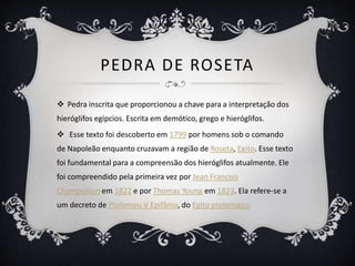 PEDRA DE ROSETA
 Pedra inscrita que proporcionou a chave para a interpretação dos
hieróglifos egípcios. Escrita em demótico, grego e hieróglifos.
 Esse texto foi descoberto em 1799 por homens sob o comando
de Napoleão enquanto cruzavam a região de Roseta, Egito. Esse texto
foi fundamental para a compreensão dos hieróglifos atualmente. Ele
foi compreendido pela primeira vez por Jean François
Champollion em 1822 e por Thomas Young em 1823. Ela refere-se a
um decreto de Ptolomeu V Epifânio, do Egito ptolomaico
 