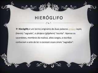 HIERÓGLIFO
 Hieróglifo é um termo originário de duas palavras gregas: ἱερός
(hierós) "sagrado", e γλύφειν (glýphein) "escrita". Apenas os
sacerdotes, membros da realeza, altos cargos, e escribas
conheciam a arte de ler e escrever esses sinais "sagrados“.
 