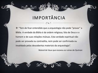 IMPORTÂNCIA
 “Tem de ficar entendido que a arqueologia não pode “provar” a
Bíblia. A verdade da Bíblia é de ordem religiosa; fala de Deus e o
homem e de suas relações mútuas. Esta verdade espiritual não
pode ser provada ou contradita, nem pode ser confirmada ou
invalidada pelas descobertas materiais da arqueologia”.
Roland de Vaux que escavou as ruinas de Qumran
 