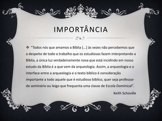 IMPORTÂNCIA
 “Todos nós que amamos a Bíblia [...] às vezes não percebemos que
a despeito de todo o trabalho que os estudiosos fazem interpretando a
Bíblia, a única luz verdadeiramente nova que está incidindo em nosso
estudo da Bíblia é a que vem da arqueologia. Assim, a arqueologia e a
interface entre a arqueologia e o texto bíblico é consideração
importante a todo aquele que é estudioso bíblico, quer seja professor
de seminário ou leigo que frequenta uma classe de Escola Dominical”.
Keith Schoville
 