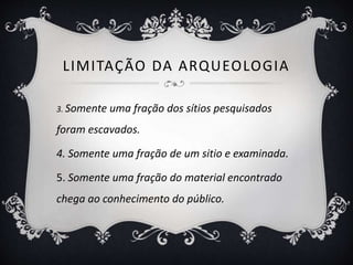 LIMITAÇÃO DA ARQUEOLOGIA
3. Somente uma fração dos sítios pesquisados
foram escavados.
4. Somente uma fração de um sitio e examinada.
5. Somente uma fração do material encontrado
chega ao conhecimento do público.
 