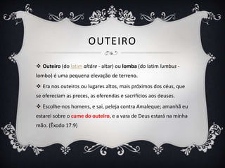 OUTEIRO
 Outeiro (do latim altāre - altar) ou lomba (do latim lumbus -
lombo) é uma pequena elevação de terreno.
 Era nos outeiros ou lugares altos, mais próximos dos céus, que
se ofereciam as preces, as oferendas e sacrifícios aos deuses.
 Escolhe-nos homens, e sai, peleja contra Amaleque; amanhã eu
estarei sobre o cume do outeiro, e a vara de Deus estará na minha
mão. (Êxodo 17:9)
 
