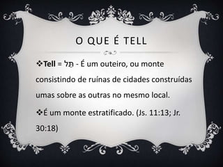 O QUE É TELL
Tell = ‫ל‬ ֵּ
‫ת‬ - É um outeiro, ou monte
consistindo de ruínas de cidades construídas
umas sobre as outras no mesmo local.
É um monte estratificado. (Js. 11:13; Jr.
30:18)
 