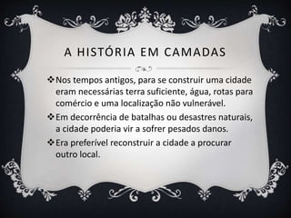 A HISTÓRIA EM CAMADAS
Nos tempos antigos, para se construir uma cidade
eram necessárias terra suficiente, água, rotas para
comércio e uma localização não vulnerável.
Em decorrência de batalhas ou desastres naturais,
a cidade poderia vir a sofrer pesados danos.
Era preferível reconstruir a cidade a procurar
outro local.
 