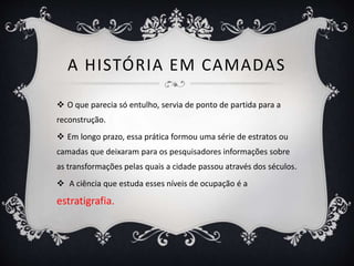 A HISTÓRIA EM CAMADAS
 O que parecia só entulho, servia de ponto de partida para a
reconstrução.
 Em longo prazo, essa prática formou uma série de estratos ou
camadas que deixaram para os pesquisadores informações sobre
as transformações pelas quais a cidade passou através dos séculos.
 A ciência que estuda esses níveis de ocupação é a
estratigrafia.
 
