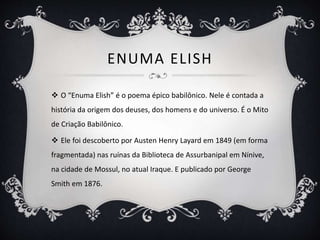 ENUMA ELISH
 O “Enuma Elish” é o poema épico babilônico. Nele é contada a
história da origem dos deuses, dos homens e do universo. É o Mito
de Criação Babilônico.
 Ele foi descoberto por Austen Henry Layard em 1849 (em forma
fragmentada) nas ruínas da Biblioteca de Assurbanipal em Nínive,
na cidade de Mossul, no atual Iraque. E publicado por George
Smith em 1876.
 
