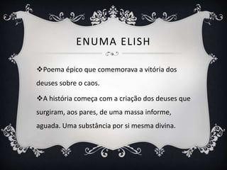 ENUMA ELISH
Poema épico que comemorava a vitória dos
deuses sobre o caos.
A história começa com a criação dos deuses que
surgiram, aos pares, de uma massa informe,
aguada. Uma substância por si mesma divina.
 