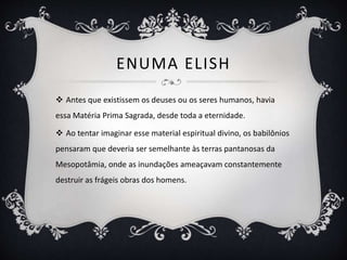 ENUMA ELISH
 Antes que existissem os deuses ou os seres humanos, havia
essa Matéria Prima Sagrada, desde toda a eternidade.
 Ao tentar imaginar esse material espiritual divino, os babilônios
pensaram que deveria ser semelhante às terras pantanosas da
Mesopotâmia, onde as inundações ameaçavam constantemente
destruir as frágeis obras dos homens.
 