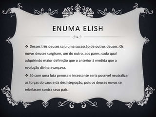ENUMA ELISH
 Desses três deuses saiu uma sucessão de outros deuses. Os
novos deuses surgiram, um do outro, aos pares, cada qual
adquirindo maior definição que o anterior à medida que a
evolução divina avançava.
 Só com uma luta penosa e incessante seria possível neutralizar
as forças do caos e da desintegração, pois os deuses novos se
rebelaram contra seus pais.
 