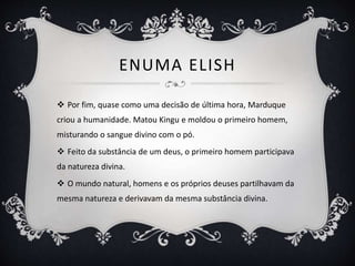 ENUMA ELISH
 Por fim, quase como uma decisão de última hora, Marduque
criou a humanidade. Matou Kingu e moldou o primeiro homem,
misturando o sangue divino com o pó.
 Feito da substância de um deus, o primeiro homem participava
da natureza divina.
 O mundo natural, homens e os próprios deuses partilhavam da
mesma natureza e derivavam da mesma substância divina.
 
