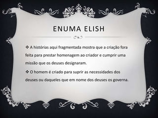 ENUMA ELISH
 A histórias aqui fragmentada mostra que a criação fora
feita para prestar homenagem ao criador e cumprir uma
missão que os deuses designaram.
 O homem é criado para suprir as necessidades dos
deuses ou daqueles que em nome dos deuses os governa.
 