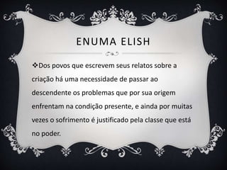 ENUMA ELISH
Dos povos que escrevem seus relatos sobre a
criação há uma necessidade de passar ao
descendente os problemas que por sua origem
enfrentam na condição presente, e ainda por muitas
vezes o sofrimento é justificado pela classe que está
no poder.
 