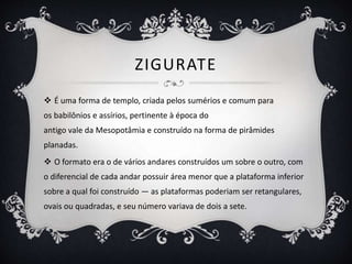 ZIGURATE
 É uma forma de templo, criada pelos sumérios e comum para
os babilônios e assírios, pertinente à época do
antigo vale da Mesopotâmia e construído na forma de pirâmides
planadas.
 O formato era o de vários andares construídos um sobre o outro, com
o diferencial de cada andar possuir área menor que a plataforma inferior
sobre a qual foi construído — as plataformas poderiam ser retangulares,
ovais ou quadradas, e seu número variava de dois a sete.
 