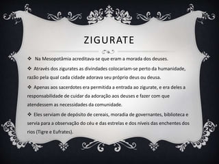 ZIGURATE
 Na Mesopotâmia acreditava-se que eram a morada dos deuses.
 Através dos zigurates as divindades colocariam-se perto da humanidade,
razão pela qual cada cidade adorava seu próprio deus ou deusa.
 Apenas aos sacerdotes era permitida a entrada ao zigurate, e era deles a
responsabilidade de cuidar da adoração aos deuses e fazer com que
atendessem as necessidades da comunidade.
 Eles serviam de depósito de cereais, moradia de governantes, biblioteca e
servia para a observação do céu e das estrelas e dos níveis das enchentes dos
rios (Tigre e Eufrates).
 