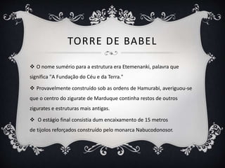 TORRE DE BABEL
 O nome sumério para a estrutura era Etemenanki, palavra que
significa "A Fundação do Céu e da Terra."
 Provavelmente construído sob as ordens de Hamurabi, averiguou-se
que o centro do zigurate de Marduque continha restos de outros
zigurates e estruturas mais antigas.
 O estágio final consistia dum encaixamento de 15 metros
de tijolos reforçados construído pelo monarca Nabucodonosor.
 
