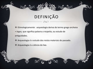 DEFINIÇÃO
 Etimologicamente: arqueologia deriva do termo grego archaios
+ logos, que significa palavra a respeito, ou estudo de
antiguidades.
 Arqueologia é o estudo dos restos materiais do passado.
 Arqueologia é a ciência do lixo.
 
