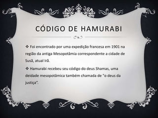 CÓDIGO DE HAMURABI
 Foi encontrado por uma expedição francesa em 1901 na
região da antiga Mesopotâmia correspondente a cidade de
Susã, atual Irã.
 Hamurabi recebeu seu código do deus Shamas, uma
deidade mesopotâmica também chamada de "o deus da
justiça“.
 