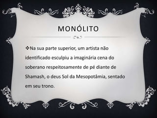 MONÓLITO
Na sua parte superior, um artista não
identificado esculpiu a imaginária cena do
soberano respeitosamente de pé diante de
Shamash, o deus Sol da Mesopotâmia, sentado
em seu trono.
 