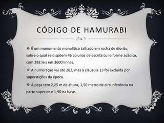 CÓDIGO DE HAMURABI
 É um monumento monolítico talhado em rocha de diorito,
sobre o qual se dispõem 46 colunas de escrita cuneiforme acádica,
com 282 leis em 3600 linhas.
 A numeração vai até 282, mas a cláusula 13 foi excluída por
superstições da época.
 A peça tem 2,25 m de altura, 1,50 metro de circunferência na
parte superior e 1,90 na base.
 