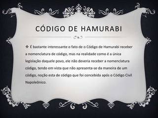 CÓDIGO DE HAMURABI
 É bastante interessante o fato de o Código de Hamurabi receber
a nomenclatura de código, mas na realidade como é a única
legislação daquele povo, ele não deveria receber a nomenclatura
código, tendo em vista que não apresenta-se da maneira de um
código, noção esta de código que foi concebida após o Código Civil
Napoleônico.
 