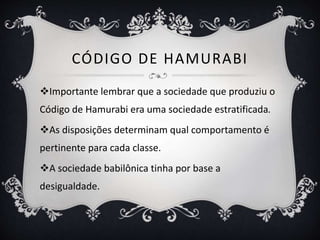 CÓDIGO DE HAMURABI
Importante lembrar que a sociedade que produziu o
Código de Hamurabi era uma sociedade estratificada.
As disposições determinam qual comportamento é
pertinente para cada classe.
A sociedade babilônica tinha por base a
desigualdade.
 