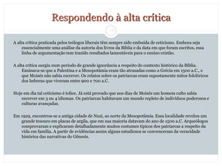 10
Respondendo à alta crítica
A alta crítica praticada pelos teólogos liberais têm sempre sido embuída de ceticismo. Embora seja
essencialmente uma análise da autoria dos livros da Bíblia e da data em que foram escritos, essa
linha de argumentação tem trazido resultados lamentáveis para o ensino cristão.
A alta crítica surgiu num período de grande ignorância a respeito do contexto histórico da Bíblia.
Ensinava-se que a Palestina e a Mesopotâmia eram tão atrasadas como a Grécia em 1500 a.C., e
que Moisés não sabia escrever. Os relatos sobre os patriarcas eram supostamente mitos folclóricos
dos hebreus que viveram entre 900 e 700 a.C.
Hoje em dia tal ceticismo é tolice. Já está provado que nos dias de Moisés um homem culto sabia
escrever em 3 ou 4 idiomas. Os patriarcas habitavam um mundo repleto de indivíduos poderosos e
culturas avançadas.
Em 1929, encontrou-se a antiga cidade de Nuzi, ao norte da Mesopotâmia. Essa localidade revelou um
grande tesouro em placas de argila, que em sua maioria datavam do ano de 1500 a.C. Arqueólogos
comprovaram e explicaram detalhadamente muitos costumes típicos dos patriarcas a respeito da
vida em família. A partir de evidências assim alguns estudiosos se convenceram da veracidade
histórica das narrativas do Gênesis.
 