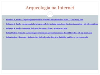 11
Arqueologia na Internet
 Folha de S_Paulo - Arqueologia Israelense confirma data bíblica de túnel - 11-09-2003.htm
 Folha de S_Paulo - Arqueologia Israelense pode ter achado palácio de Davi em Jerusalém - 06-08-2005.htm
 Folha de S_Paulo - Inscrição de irmão de Jesus é falsa - 19-06-2003.htm
 Folha Online - Ciência - Arqueólogos israelenses apresentam restos do rei Herodes - 08-05-2007.htm
 Folha Online - Ilustrada - Robert Alter defende valor literário da Bíblia na Flip - 07-07-2005.mht
 