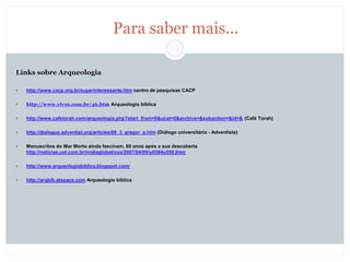 12
Para saber mais...
Links sobre Arqueologia
 http://www.cacp.org.br/superinteressante.htm centro de pesquisas CACP
 http://www.vivos.com.br/46.htm Arqueologia bíblica
 http://www.cafetorah.com/arqueologia.php?start_from=0&ucat=0&archive=&subaction=&id=& (Café Torah)
 http://dialogue.adventist.org/articles/09_3_gregor_p.htm (Diálogo universitário - Adventista)
 Manuscritos do Mar Morto ainda fascinam, 60 anos após a sua descoberta
http://noticias.uol.com.br/midiaglobal/cox/2007/04/09/ult584u558.jhtm
 http://www.arqueologiabiblica.blogspot.com/
 http://arqbib.atspace.com Arqueologia bíblica
 