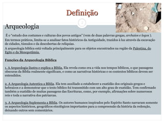 2
Arqueologia
É o “estudo dos costumes e culturas dos povos antigos” (vem de duas palavras gregas, archaios e logos ).
Em termos práticos, limita-se a analisar fatos históricos da Antiguidade, trazidos à luz através da escavação
de cidades, túmulos e da descobertas de relíquias.
A arqueologia bíblica está voltada principalmente para os objetos encontrados na região da Palestina, do
Egito e da Mesopotâmia.
Funções da Arqueologia Bíblica
1. A Arqueologia ilustra e explica a Bíblia. Ela revela como era a vida nos tempos bíblicos, o que passagens
obscuras da Bíblia realmente significam, e como as narrativas históricas e os contextos bíblicos devem ser
entendidos.
2. A Arqueologia Autentica a Bíblia. Ela tem auxiliado a estabelecer a exatidão dos originais gregos e
hebraicos e a demonstrar que o texto bíblico foi transmitido com um alto grau de exatidão. Tem confirmado
também a exatidão de muitas passagens das Escrituras, como, por exemplo, afirmações sobre numerosos
reis e toda a narrativa dos patriarcas.
3. A Arqueologia Suplementa a Bíblia. Os autores humanos inspirados pelo Espírito Santo narraram somente
os aspectos históricos, geográficos etnológicos importantes para a compreensão da história da redenção,
deixando outros sem comentários.
Definição
 