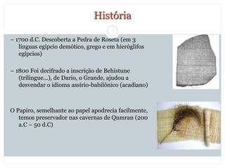 3
História
– 1700 d.C. Descoberta a Pedra de Roseta (em 3
línguas egípcio demótico, grego e em hieróglifos
egípcios)
– 1800 Foi decifrado a inscrição de Behistune
(trilingue...), de Dario, o Grande, ajudou a
desvendar o idioma assírio-babilônico (acadiano)
O Papiro, semelhante ao papel apodrecia facilmente,
temos preservador nas cavernas de Qumran (200
a.C – 50 d.C)
 