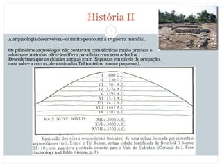 4
História II
A arqueologia desenvolveu-se muito pouco até a 1ª guerra mundial.
Os primeiros arqueólogos não contavam com técnicas muito precisas e
adotavam métodos não-científicos para lidar com seus achados.
Descobriram que as cidades antigas eram dispostas em níveis de ocupação,
uma sobre a outras, denominadas Tel (outeiro, monte pequeno ).
 