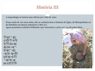 5
História III
A arqueologia se tornou uma ciência por volta de 1920.
Pouco mais de 100 anos atrás, não se conhecia bem a história do Egito, da Mesopotâmia ou
da Palestina em épocas anteriores a 800 a.C.
Agora possuímos achados brilhantes que remontam a 3000 a.C. ou até antes disso.
 