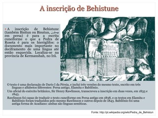 7
A inscrição de Behistune
O texto é uma declaração de Dario I da Pérsia, e inclui três versões do mesmo texto, escrito em três
línguas e alfabetos diferentes: Persa antigo, Elamita e Babilônio.
Um oficial do exército britânico, Sir Henry Rawlinson, transcreveu a inscrição em duas vezes, em 1835 e
1843.
Rawlinson foi capaz de traduzir o texto cuneiforme em Persa antigo em 1838, e os textos em Elamita e
Babilônio foram traduzidos pelo mesmo Rawlinson e outros depois de 1843. Babilônio foi uma
antiga forma de Acadiano: ambas são línguas semíticas.
 A inscrição de Behistune
(também Bisitun ou Bisutun, ‫بیستون‬
em persa) é para a escrita
cuneiforme o que a Pedra de
Roseta é para os hieróglifos: o
documento mais importante no
deciframento de uma língua até
então esquecida. Localiza-se na
província de Kermanshah, no Irã.
Fonte: http://pt.wikipedia.org/wiki/Pedra_de_Behistun
 