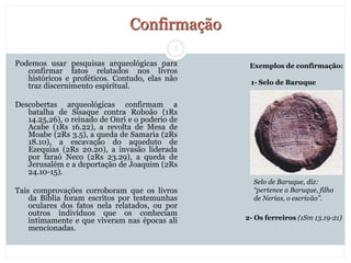 8
Confirmação
Podemos usar pesquisas arqueológicas para
confirmar fatos relatados nos livros
históricos e proféticos. Contudo, elas não
traz discernimento espiritual.
Descobertas arqueológicas confirmam a
batalha de Sisaque contra Roboão (1Rs
14.25,26), o reinado de Onri e o poderio de
Acabe (1Rs 16.22), a revolta de Mesa de
Moabe (2Rs 3.5), a queda de Samaria (2Rs
18.10), a escavação do aqueduto de
Ezequias (2Rs 20.20), a invasão liderada
por faraó Neco (2Rs 23.29), a queda de
Jerusalém e a deportação de Joaquim (2Rs
24.10-15).
Tais comprovações corroboram que os livros
da Bíblia foram escritos por testemunhas
oculares dos fatos nela relatados, ou por
outros indivíduos que os conheciam
intimamente e que viveram nas épocas ali
mencionadas.
Selo de Baruque, diz:
“pertence a Baruque, filho
de Nerias, o escrivão”.
2- Os ferreiros (1Sm 13.19-21)
Exemplos de confirmação:
1- Selo de Baruque
 