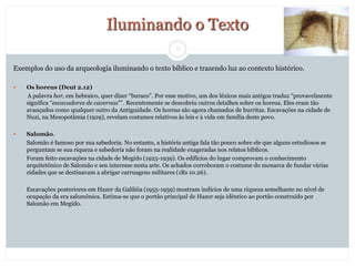 9
Iluminando o Texto
Exemplos do uso da arqueologia iluminando o texto bíblico e trazendo luz ao contexto histórico.
 Os horeus (Deut 2.12)
A palavra hor, em hebraico, quer dizer “buraco”. Por esse motivo, um dos léxicos mais antigos traduz “provavelmente
significa “escavadores de cavernas””. Recentemente se descobriu outros detalhes sobre os horeus. Eles eram tão
avançados como qualquer outro da Antiguidade. Os horeus são agora chamados de hurritas. Escavações na cidade de
Nuzi, na Mesopotâmia (1929), revelam costumes relativos às leis e à vida em família deste povo.
 Salomão.
Salomão é famoso por sua sabedoria. No entanto, a história antiga fala tão pouco sobre ele que alguns estudiosos se
perguntam se sua riqueza e sabedoria não foram na realidade exageradas nos relatos bíblicos.
Foram feito escavações na cidade de Megido (1925-1939). Os edifícios do lugar comprovam o conhecimento
arquitetônico de Salomão e seu interesse nesta arte. Os achados corroboram o costume do monarca de fundar várias
cidades que se destinavam a abrigar carruagens militares (1Rs 10.26).
Escavações posteriores em Hazor da Galiléia (1955-1959) mostram indícios de uma riqueza semelhante no nível de
ocupação da era salomônica. Estima-se que o portão principal de Hazor seja idêntico ao portão construído por
Salomão em Megido.
 