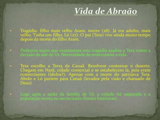 

Tragédia: filho mais velho Aram, morre (28). Já era adulto, mais
velho. Tinha um filho, Ló (27). O pai (Tera) vive ainda muito tempo
depois da morte do filho Aram.



Podemos supor que exatamente esta tragédia ajudou a Tera tomar a
decisão de sair de Ur. Necessidade de reestruturar a vida.



Tera escolhe a Terra de Canaã. Resolvem contornar o deserto.
Chegam em Harã, cidade comercial e se estabelecem lá, pois eram
comerciantes (ídolos?). Apenas com a morte do patriarca Tera,
Abrão e Ló partem para Canaã (levados pela visão e chamado de
Deus)



Logo após a saída da família de Ur, a cidade foi saqueada e a
população morta ou escravizada (fontes históricas).

 