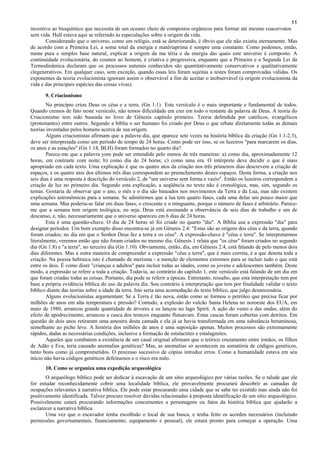 11
incentivo ao bioquímico que necessita de um oceano cheio de compostos orgânicos para formar até mesmo coacervatos
sem vida. Hull estava aqui se referindo às especulações sobre a origem da vida.
Considerando que o universo, como um relógio, está se deteriorando, é óbvio que ele não existiu eternamente. Mas
de acordo com a Primeira Lei, a soma total da energia e matériaprima é sempre uma constante. Como podemos, então,
numa pura e simples base natural, explicar a origem da ma téria e da energia das quais este universo é composto. A
continuidade evolucionária, do cosmos ao homem, é criativa e progressiva, enquanto que a Primeira e a Segunda Lei da
Termodinâmica declaram que os processos naturais conhecidos são quantitativamente conservativos e qualitativamente
clegenerativos. Em qualquer caso, sem exceção, quando essas leis foram sujeitas a testes foram comprovadas válidas. Os
exponentes da teoria evolucionista ignoram assim o observável a fim de aceitar o inobservável (a origem evolucionista da
vida e das principais espécies das coisas vivas).
9. Criacionismo
No princípio criou Deus os céus e a terra. (Gn 1:1) Este versículo é o mais importante e fundamental de todos.
Quando cremos de fato neste versículo, não temos dificuldade em crer em todo o restante da palavra de Deus. A teoria do
Criacionismo tem sido baseada no livro de Gênesis capítulo primeiro. Teoria defendida por católicos, evangélicos
(protestantes) entre outros. Segundo a bíblia o ser humano foi criado por Deus o que rebate diretamente todas as demais
teorias inventadas pelos homens acerca de sua origem.
Alguns criacionistas afirmam que a palavra dia, que aparece sete vezes na história bíblica da criação (Gn 1.1-2.3),
deve ser interpretada como um período de tempo de 24 horas. Como pode ser isso, se os luzeiros "para marcarem os dias,
os anos e as estações" (Gn 1.14, BLH) foram formados no quarto dia?
Parece-me que a palavra yom pode ser entendida pelo menos de três maneiras: a) como dia, aproximadamente 12
horas, em contraste com noite; b) como dia de 24 horas; c) como uma era. O intérprete deve decidir o que é mais
apropriado em cada texto. Uma explicação é que os quatro atos da criação nos três primeiros dias descrevem a criação de
espaços, e os quatro atos dos últimos três dias correspondem ao preenchimento destes espaços. Desta forma, a criação nos
seis dias é uma resposta à descrição do versículo 2, de "um universo sem forma e vazio". Então os luzeiros correspondem a
criação de luz no primeiro dia. Segundo esta explicação, a seqüência no texto não é cronológica, mas, sim, segundo os
temas. Gostaria de observar que o ano, o mês e o dia são baseados nos movimentos da Terra e da Lua, mas não existem
explicações astronômicas para a semana. Se admitirmos que a lua tem quatro fases, cada uma delas um pouco maior que
uma semana. Mas poderia-se falar em duas fases, o crescente e o minguante, porque o número de fases é arbitrário. Parece-
me que a semana tem origem teológica, ou seja, Deus está ensinando a observância de seis dias de trabalho e um de
descanso, e, não, necessariamente que o universo apareceu em 6 dias de 24 horas.
Esta é uma questão-chave. O dia de 24 horas só foi criado no quarto "dia". A Bíblia usa a expressão "dia" para
designar períodos. Um bom exemplo disso encontra-se já em Gênesis 2.4: "Estas são as origens dos céus e da terra, quando
foram criados; no dia em que o Senhor Deus fez a terra e os céus". A expressão-chave é "céus e terra". Se interpretarmos
literalmente, veremos então que não foram criados no mesmo dia. Gênesis 1 relata que "os céus" foram criados no segundo
dia (Gn 1.8) e "a terra", no terceiro dia (Gn 1.10). Obviamente, então, dia, em Gênesis 2.4, está falando de pelo menos dois
dias diferentes. Mas a outra maneira de compreender a expressão "céus e terra", que é mais correta, é a que denota toda a
criação. Na poesia hebraica isto é chamado de merisma - a menção de elementos extremos para se incluir tudo o que está
entre os dois. É como dizer "crianças e adultos" para incluir todas as idades, como os jovens e adolescentes também. Deste
modo, a expressão se refere a toda a criação. Todavia, ao contrário do capítulo 1, este versículo está falando de um dia em
que foram criadas todas as coisas. Portanto, dia pode se referir a épocas. Entretanto, ressalto, que esta interpretação tem por
base a própria evidência bíblica do uso da palavra dia. Sou contrário à interpretação que tem por finalidade validar o texto
bíblico diante das teorias sobre a idade da terra. Isto seria uma acomodação do texto bíblico, que julgo desnecessária.
Alguns evolucionistas argumentam: Se a Terra é tão nova, então como se formou o petróleo que precisa ficar por
milhões de anos em alta temperatura e pressão? Contudo, a explosão do vulcão Santa Helena no noroeste dos EUA, em
maio de 1980, arrancou grande quantidade de árvores e os lançou no lago Spirit. A ação do vento e das ondas, além do
efeito de apodrecimento, arrancou a casca dos troncos enquanto flutuavam. Estas cascas foram cobertas com detritos. Em
questão de dois anos retiraram uma amostra desta camada e ela já se havia transformada em uma substância betuminosa,
semelhante ao piche leve. A história dos milhões de anos é uma suposição apenas. Muitos processos são extremamente
rápidos, dadas as necessárias condições, inclusive a formação de estalactites e estalagmites.
Aqueles que combatem a existência de um casal original afirmam que o teórico cruzamento entre irmãos, os filhos
de Adão e Eva, teria causado anomalias genéticas? Mas, as anomalias só acontecem na somatória de códigos genéticos,
tanto bons como já comprometidos. O processo sucessivo de cópias introduz erros. Como a humanidade estava em seu
início não havia códigos genéticos defeituosos e o risco era nulo.
10. Como se organiza uma expedição arqueológica
O arqueólogo bíblico pode ser dedicar à escavação de um sítio arqueológico por várias razões. Se o talude que ele
for estudar reconhecidamente cobrir uma localidade bíblica, ele provavelmente procurará descobrir as camadas de
ocupações relevantes à narrativa bíblica. Ele pode estar procurando uma cidade que se sabe ter existido mas ainda não foi
positivamente identificada. Talvez procure resolver dúvidas relacionadas à proposta identificação de um sítio arqueológico.
Possivelmente estará procurando informações concernentes a personagens ou fatos da história bíblica que ajudarão a
esclarecer a narrativa bíblica.
Uma vez que o escavador tenha escolhido o local de sua busca, e tenha feito os acordos necessários (incluindo
permissões governamentais, financiamento, equipamento e pessoal), ele estará pronto para começar a operação. Uma
 