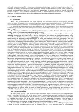12
exploração cuidadosa da superfície é normalmente realizada em primeiro lugar, visando saber o que for possível através
de pedaços de cerâmica ou outros artefatos nela encontrados, verificar se certa configuração de solo denota a presença dos
restos de alguma edificação, ou descobrir algo da história daquele local. Faz-se, sem seguida, um mapa do contorno do
talude e escolhe-se o setor (ou setores) a ser (em) escavado (s) durante uma sessão de escavações. Esses setores são
geralmente divididos em subsetores de um metro quadrado para facilitar a rotulação das descobertas.
II. Civilizações Antigas
1. A Mesopotâmia
Entre a Ásia, a África e Europa, uma região fertilizada pelas inundações periódicas de dois grandes rios atraiu
muitos povos e os obrigou a desenvolver obras de engenharia. Para coordenar sua realização surgiu o Estado. Essa região
foi chamada Mesopotâmia e dominada, sucessivamente pelos sumérios, acádios, amoritas, assírios e caldeus.
A economia da Mesopotâmia baseava-se principalmente da agricultura, mas os povos da região desenvolveram
também a criação de gado, o artesanato, a mineração e um ativo comércio à base de trocas que se estendia à Ásia menor, ao
Egito e à Índia.
Sua organização social formava uma pirâmide que tinha no topo os membros da família real, nobres, sacerdotes e
militares. A base era composta por artesões, camponeses e escravos.
Famosos desde os tempos antigos pela crueldade e pelo talento guerreiro, os assírios também se destacaram pela
habilidade na construção de grandes cidades e edifícios monumentais, como atestam as ruínas encontradas em Nínive,
Assur e Nimrud. Estabelecido no norte da Mesopotâmia, o império assírio foi uma das civilizações mais importantes do
Oriente Médio. Os primeiros povoadores conhecidos da região eram nômades semitas que começaram a levar vida
sedentária ao longo do IV milênio a.C. Alguns dados atestam a formação, a partir do século XIX a.C., de um pequeno
estado assírio, que mantinha relações comerciais com o império Hitita. No século XV a.C., depois de longo período de
submissão ao império da Suméria, o estado assírio, com capital em Assur, começou a tornar-se independente e a se
estender. Graças ao apogeu comercial, os assírios puderam lançar-se, sob o reinado de Shamshi-Adad I (1813-1781 a.C.),
às conquistas que tanta glória lhes trouxeram. O soberano concentrou esforços na construção de um estado centralizado,
segundo o modelo da poderosa Babilônia. Suas conquistas se estenderam aos vales médios do Tigre e do Eufrates e ao
norte da Mesopotâmia, mas foram barradas em Alepo, na Síria. O rei Assur-Ubalit I (1365-1330) foi considerado pelos
sucessores o fundador do império assírio, também conhecido como império médio. Para consolidar seu poder, estabeleceu
relações com o Egito e interveio nos assuntos internos da Babilônia, casando sua filha com o rei desse estado. Depois de
seu reinado, a Assíria atravessou uma fase de conflitos bélicos com hititas e babilônios, que se prolongou até o fim do
século XIII a.C. Quem afinal conseguiu impor-se foi Salmanasar I (1274-1245), que devolveu ao estado assírio o poder
perdido. Esse monarca estendeu sua influência até Urartu (Armênia), apoiado num exército eficaz que conseguiu arrebatar
da Babilônia suas rotas e pontos comerciais. Sob o reinado de Tukulti-Ninurta I (1245-1208), o império médio alcançou seu
máximo poderio. A mais importante façanha do período foi a incorporação da Babilônia, que ficou sob a administração de
governadores dependentes do rei assírio. Com as conquistas, o império se estendeu da Síria ao golfo Pérsico. Depois da
morte desse rei, o poder assírio decaiu em benefício da Babilônia. Assur-Nasirpal II (883-859), o mais desumano dos reis
assírios, que pretendeu reconstruir o império de Tiglate-Pileser I e impôs sua autoridade com inusitada violência. Foi o
primeiro rei assírio a utilizar carros de guerra e unidades de cavalaria combinadas com a infantaria. O último grande
império assírio iniciou-se com Tiglate-Pileser III (746-727), que dominou definitivamente a Mesopotâmia. Sua ambição
sem limites o levou a estender o império até o reino da Judéia, a Síria e o Urartu. Salmanasar IV e Salmanasar V
mantiveram o poderio da Assíria, que anexou a região da Palestina durante o reinado de Sargão II (721-705). O filho deste,
Senaqueribe (704-681), teve que enfrentar revoltas internas, principalmente na Babilônia, centro religioso do império que
foi arrasado por suas tropas. Asaradão (680-669) reconstruiu a Babilônia e atacou o Egito, afinal conquistado por seu filho
Assurbanipal (668-627). No ano 656, porém, o faraó Psamético I expulsou os assírios do Egito e Assurbanipal não quis
reconquistar o país. Com esse soberano, a Assíria tornou-se o centro militar e cultural do mundo. Depois de sua morte, o
império decaiu e nunca mais recuperou o esplendor. Fruto das múltiplas relações com outros povos, a civilização assíria
alcançou elevado grau de desenvolvimento. Entre as preocupações científicas dos assírios destacou-se a astronomia:
estabeleceram a posição dos planetas e das estrelas e estudaram a Lua e seus movimentos. Na matemática alcançaram alto
nível de conhecimentos, comparável ao que posteriormente se verificaria na Grécia clássica. A religião assíria manteve as
ancestrais tradições mesopotâmicas, embora tenha sofrido a introdução de novos deuses e mitos. A eterna rivalidade entre
assírios e babilônios chegou à religião com a disputa pela preponderância de seus grandes deuses, o assírio Assur e o
babilônio Marduk. O império assírio sucumbiu ao ataque combinado de medas e babilônios. Sob as ruínas de uma
esplêndida civilização, ficou a trágica lembrança de suas impiedosas conquistas e da ilimitada ambição de seus reis.
1.1. A localização do Éden
O bíblico jardim do Éden é visto por muitos como uma simples alegoria associada à criação da espécie humana,
mas se o arqueólogo Prof. David Rohl estiver certo, o "paraíso". pode ser mais real do que imaginávamos. Em seu livro
"Legend: The Genesis of Civilization" (Lenda: A Gênese da Civilização), o Prof. Rohl apresenta evidências de que o Éden
era localizado numa planície fértil de 320 km de extensão e 96 km de largura, que começa a uns 16 km de Tabriz, no
Irã. A região é uma linda área rural e florida, com pastagens de ovelhas, vinhedos, oliveiras e árvores frutíferas.
Os vilarejos próximos tem as paredes públicas pintadas com temas folclóricos sobre o paraíso.
O livro do Gênesis 2:10-14 situa o Éden na divergência de quatro rios: "E saía um rio do Éden para regar o jardim;
e dali se dividia e se tornava em quatro braços." O Hiddekel (Tigre) e o Perath (Eufrates) podem ser localizados em
 