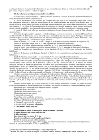 14
escrita cuneiforme foi parcialmente devido ao fato de que suas matrizes em forma de cunha eram bastante adequadas
para o meio em que se escrevia - o tablete de argila.19
1.5. Descobertas arqueológicas relacionadas com a Bíblia
O evento bíblico mais documentado é o dilúvio universal descrito em Gênesis 6-9. Diversos documentos babilônicos
foram descobertos e descrevem o mesmo dilúvio.
A Lista de Reis Sumérios (aqui ilustrado), por exemplo, indica que todos os reis reinaram por longos anos. E então
veio uma grande inundação, e após este acontecimento, os reis sumérios reinaram por períodos bem menores. Este é o
mesmo padrão de acontecimento encontrado na Bíblia. Os homens tinham uma maior longevidade antes do dilúvio e menor
após o mesmo. O 11o. tablete do Épico de Gilgamesh descreve uma arca, animais levados até a arca, pássaros sendo soltos
durante a grande inundação, a arca repousando sobre uma montanha e um sacrifício oferecido após a arca estar parada.
A estória de Adapa conta sobre um teste de imortalidade envolvendo alimento, similar à estória de Adão e Eva no
Jardim do Éden.
Os tabletes de argila sumérios registram a confusão de línguas assim como se observa no histórico bíblico da Torre
de Babel (Gn 11:1-9). Existiu uma era de ouro onde toda a humanidade falava a mesma língua. As línguas foram então
confundidas pelo deus Enki, senhor da sabedoria. Os babilônios têm registros similares onde os deuses destruíram a torre
do templo e "dispersaram-nos e tornaram suas línguas estranhas."
Queda de Samaria (2 Re 17:3-6, 24; 18:9-11) a Sargão II, rei da Assíria, registrado nos muros de seu palácio real.
Derrota de Asdode por Sargão II (Is 20:1), como registrado nos muros de seu palácio real.
Campanha do rei assírio Senaqueribe contra Judá (2 Re 18:13-16), como registrado no Prisma Taylor.
Queda de Nínive como predito pelos profetas Naum e Sofonias (2:13-15), registrado no Tablete de Nabopolazar.
Queda de Jerusalém por Nabucodonosor, rei de Babilônia (2 Re 24:10-14), como registrado nas Crônicas
Babilônicas.
Cativeiro de Joaquim, rei de Judá, em Babilônia (2 Re 24:15-16), como registrado nos Registros de Alimentação
Babilônicos.
Queda de Babilônia para os medos e os persas (Dn 5:30-31), como registrado no Cilindro de Ciro.
Libertação dos cativos da Babilônia por Ciro o Grande (Ed 1:1-4; 6:3-4), como registrado no Cilindro de Ciro.
Existem outras três tumbas esculpidas no rochedo próximo à capital persa Persépolis, no Irã, que acredita-se serem
dos reis persas Xerxes (485-465 A.C.), Artaxerxes I (465-424 A.C.) e Dario II (423-405 A.C.). Não há, no entanto,
inscrições em todas as tumbas que permitiriam ter certeza sobre suas identificações. Só na de Dario há uma inscrição
identificando-a. Xerxes é o Assuero do livro de Ester, o rei que Ester se desposou. Esdras foi um escriba (Ed 7:6) e
Neemias um mordomo (Ne 2:1) servindo a Artaxerxes I. Este autorizou tanto a Esdras quanto a Neemias a retornarem a
Jerusalém: Esdras iria assumir assuntos religiosos e judiciais (Ed 7:12-26), e Neemias iria reconstruir os muros da cidade
(Ne 2:1-9). Dario II pode ser o Dario mencionado em Neemias 12:22, porém isto é ainda um pouco duvidoso.
Algumas construções também foram localizadas: O palácio real da Babilônia onde o rei Belsazar deu um grande
banquete e Daniel interpretou a escrita na caiadura da parede (Dn 5). O palácio real em Susã onde Ester foi a rainha do rei
persa Assuero (Et 1:2; 2:3, 5, 9, 16). O portão real em Susã onde Mordecai, tio de Ester, se assentou (Et 2:19, 21; 3:2, 3;
4:2; 5:9, 13; 6:10, 12). A praça da cidade em frente ao portão real, onde Mordecai encontrou Hataque, eunuco de Assuero
(Et 4:6).
Algumas pessoas alegam que existem referências no épico sumério denominado "Emerkar e o Senhor de Arata."
Existe, na fala de Emerkar, um encantamento que na verdade é uma introdução mitológica. A tradução de Kramer diz que:
Existiu uma época em que não havia a serpente e nem o escorpião,
Não havia a hiena e nem o leão,
Não havia o cão selvagem e nem o lobo,
Não existia o medo e nem o terror,
O homem não possuía rival.
Nestes dias, as terras de Subur (e) Hamazi,
tinham as línguas em harmonia, a Suméria, a grande terra da ordenação de príncipes,
Uri, a terra que tinha tudo que era apropriado,
A terra Martu, repousando em segurança,
O universo inteiro, as pessoas em uníssono
A Enlil em uma língua [falavam].
...
(E então) Enki, o senhor da abundância (cujas) ordens são confiáveis,
O senhor do saber, que compreende a terra,
O líder dos deuses,
Revestido de saber, o senhor de Eridu
Transformou a fala em suas bocas, [trouxe] disputas
Na fala do homem que (até então) era única.
É interessante observar que Enki, o deus de Eridu, está relacionado a este mito e pode perfeitamente representar a
memória de um evento verdadeiro do fim do quarto milênio a.C. 20
19
Fonte: http://www.10emtudo.com.br/artigos_1.asp?CodigoArtigo=24
20
Kramer, S.N. 1968 The "Babel of Tongues": A Sumerian Version. Journal of the American Oriental Society 88: 109, 111.
 